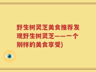 野生树灵芝美食推荐发现野生树灵芝——一个别样的美食享受)