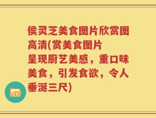侯灵芝美食图片欣赏图高清(赏美食图片  呈现厨艺美感，重口味美食，引发食欲，令人垂涎三尺)