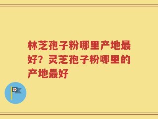 林芝孢子粉哪里产地最好？灵芝孢子粉哪里的产地最好