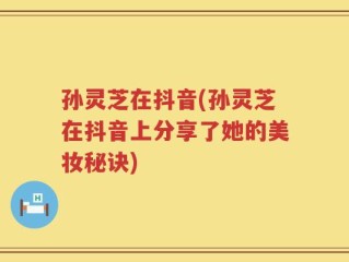 孙灵芝在抖音(孙灵芝在抖音上分享了她的美妆秘诀)