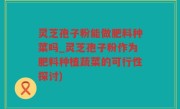 灵芝孢子粉能做肥料种菜吗_灵芝孢子粉作为肥料种植蔬菜的可行性探讨)