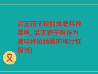 灵芝孢子粉能做肥料种菜吗_灵芝孢子粉作为肥料种植蔬菜的可行性探讨)