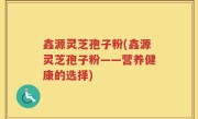 鑫源灵芝孢子粉(鑫源灵芝孢子粉——营养健康的选择)