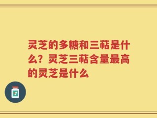 灵芝的多糖和三萜是什么？灵芝三萜含量最高的灵芝是什么