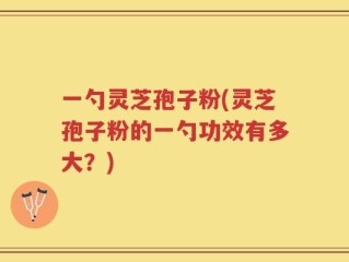 一勺灵芝孢子粉(灵芝孢子粉的一勺功效有多大？)