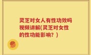 灵芝对女人有性功效吗视频讲解(灵芝对女性的性功能影响？)