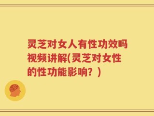 灵芝对女人有性功效吗视频讲解(灵芝对女性的性功能影响？)