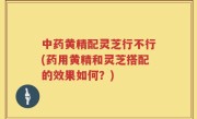 中药黄精配灵芝行不行(药用黄精和灵芝搭配的效果如何？)