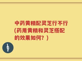 中药黄精配灵芝行不行(药用黄精和灵芝搭配的效果如何？)