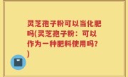 灵芝孢子粉可以当化肥吗(灵芝孢子粉：可以作为一种肥料使用吗？)
