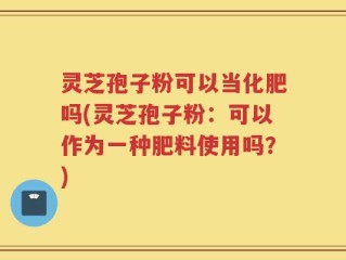 灵芝孢子粉可以当化肥吗(灵芝孢子粉：可以作为一种肥料使用吗？)