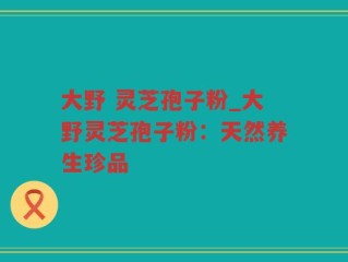大野 灵芝孢子粉_大野灵芝孢子粉：天然养生珍品