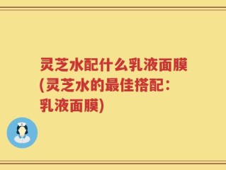灵芝水配什么乳液面膜(灵芝水的最佳搭配：乳液面膜)