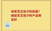缘草灵芝孢子粉胶囊？破壁灵芝孢子粉产品哪家好