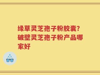 缘草灵芝孢子粉胶囊？破壁灵芝孢子粉产品哪家好