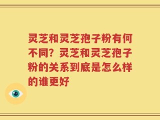 灵芝和灵芝孢子粉有何不同？灵芝和灵芝孢子粉的关系到底是怎么样的谁更好
