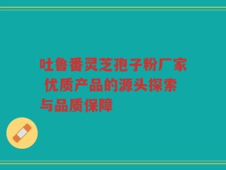 吐鲁番灵芝孢子粉厂家 优质产品的源头探索与品质保障
