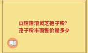 口腔速溶灵芝孢子粉？孢子粉市面售价是多少
