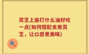 灵芝上面打什么油好吃一点(如何搭配食用灵芝，让口感更美味)