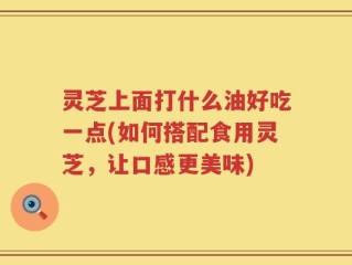 灵芝上面打什么油好吃一点(如何搭配食用灵芝，让口感更美味)
