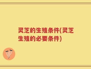 灵芝的生殖条件(灵芝生殖的必要条件)