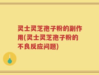 灵士灵芝孢子粉的副作用(灵士灵芝孢子粉的不良反应问题)