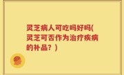 灵芝病人可吃吗好吗(灵芝可否作为治疗疾病的补品？)