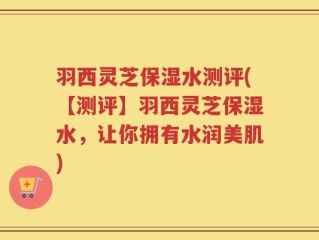 羽西灵芝保湿水测评(【测评】羽西灵芝保湿水，让你拥有水润美肌)