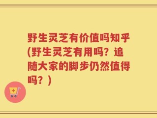 野生灵芝有价值吗知乎(野生灵芝有用吗？追随大家的脚步仍然值得吗？)