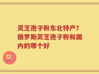 灵芝孢子粉东北特产？俄罗斯灵芝孢子粉和国内的哪个好