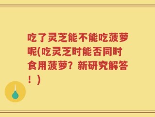 吃了灵芝能不能吃菠萝呢(吃灵芝时能否同时食用菠萝？新研究解答！)