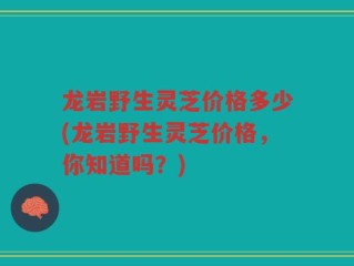 龙岩野生灵芝价格多少(龙岩野生灵芝价格，你知道吗？)