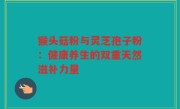 猴头菇粉与灵芝孢子粉：健康养生的双重天然滋补力量