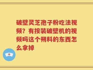 破壁灵芝孢子粉吃法视频？有按装破壁机的视频吗这个朔料的东西怎么拿掉