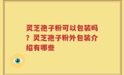 灵芝孢子粉可以包装吗？灵芝孢子粉外包装介绍有哪些