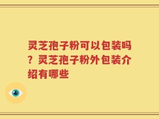 灵芝孢子粉可以包装吗？灵芝孢子粉外包装介绍有哪些