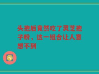 头孢后竟然吃了灵芝孢子粉，这一组合让人意想不到