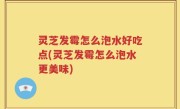 灵芝发霉怎么泡水好吃点(灵芝发霉怎么泡水更美味)