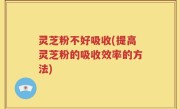 灵芝粉不好吸收(提高灵芝粉的吸收效率的方法)