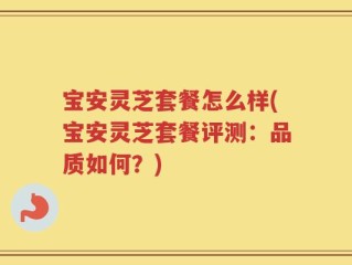 宝安灵芝套餐怎么样(宝安灵芝套餐评测：品质如何？)