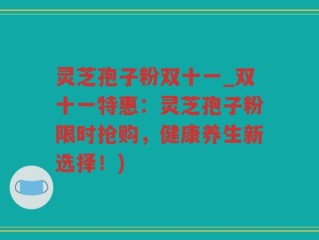 灵芝孢子粉双十一_双十一特惠：灵芝孢子粉限时抢购，健康养生新选择！)
