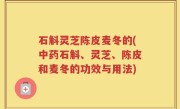 石斛灵芝陈皮麦冬的(中药石斛、灵芝、陈皮和麦冬的功效与用法)