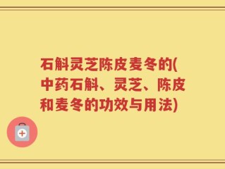石斛灵芝陈皮麦冬的(中药石斛、灵芝、陈皮和麦冬的功效与用法)