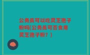 公务员可以吃灵芝孢子粉吗(公务员可否食用灵芝孢子粉？)