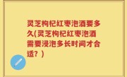 灵芝枸杞红枣泡酒要多久(灵芝枸杞红枣泡酒需要浸泡多长时间才合适？)