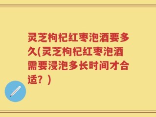 灵芝枸杞红枣泡酒要多久(灵芝枸杞红枣泡酒需要浸泡多长时间才合适？)
