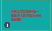 中医吃灵芝孢子粉(中医推荐食用灵芝孢子粉助健康)