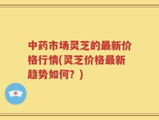 中药市场灵芝的最新价格行情(灵芝价格最新趋势如何？)