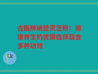 古医牌破壁灵芝粉：健康养生的优质选择蕴含多种功效