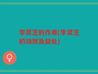 李灵芝的作用(李灵芝的功效及益处)